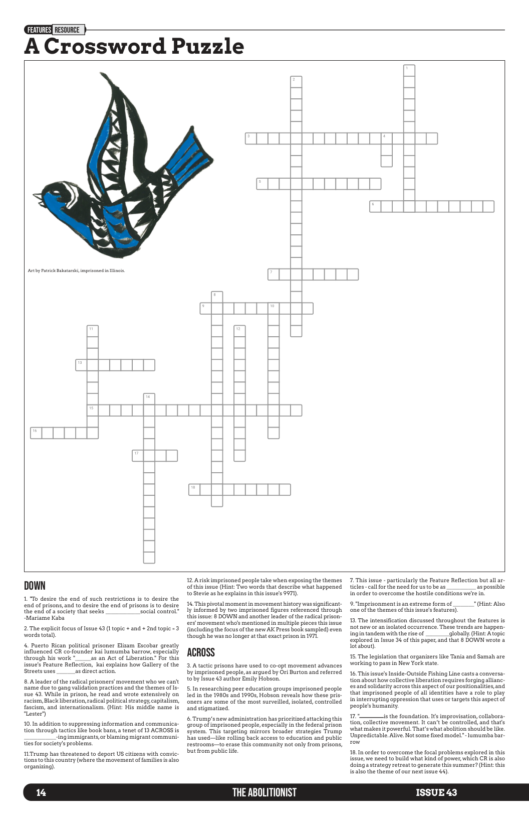 A Crossword Puzzle DOWN 1. "To desire the end of such restrictions is to desire the end of prisons, and to desire the end of prisons i to desire the end of 2 society that seeks social control. “Mariame Kaba 2 The explict focus of Issue 43 (1 topic + and + 2nd topic -3 words total), 4. Puerto Rican political prisoner Elizam Escobar greatly influenced CR co-founder kai lumumba barrow, especially through his work *___as an Act of Liberation” For this issue’s Feature Reflection, kai explains how Gallery of the Streets uses asdirectaction. 8. Aleader of the radical prisoners’ movement who we can’t ‘name due to gang validation practices and the themes of s- sue 43. While in prison, he read and wrote extensively on racism, Black iberation, radical political strategy,capitalism, fascism, and internationalism. (Hint: His middle name is Lester’) 10.1n addition to suppressing information and communica- tion through tactics like book bans, tenet of 13 ACROSS is -ingimmigrants,or blaming migrant communi- ties for society’s problems. 11Trump has threatened to deport US citizens vith convic- tions tothis country (where the movement of families i also organizing). 14 12.Ariskimprisoned people take when exposing the themes of this issue (Hint Two words that describe what happened to Stevie as he explains in this issue’s 9971). 16.This pivotal moment in movement history was significant- Iy informed by two imprisoned figures referenced through this issue: 8 DOWN and another leader of the radical prison- exs movement who’s mentioned in multiple pieces this issue (including the focus of the new AK Press book sampled) even though he was no longer at that exact prison in 1971 ACROSS 3. Atactic prisons have used ta co-opt movement advances by imprisoned people,as argued by Ori Burton and referred toby Issue 43 author Emily Hobson. 5.1n researching peer education groups imprisoned people led in the 19805 and 19905, Hobson reveals how these pris- oners are some of the most surveilled, solated, controlled and stigmatized. & Trump’s new administration has prioritized attacking this group ol imprisoned people, especially in the federal prison system. This targeting mirrors broader strategies Trump has used—like rolling back access to education and public restrooms—to erase this community not only from prisons, but from public ife. THE ABOLITIONIST 7. This issue - particularly the Feature Reflection but al ar- tcles - callfor the need for us to be as as possible in order to overcome the hostle conditions were in. 9. ’Imprisonment i an extreme form of (Hint: Also one o the themes of this issue’s features) 13. The intensification discussed throughout the features is ot new or an isolated occurrence. These trends are happen- ingin tandem with the rise of globally (Hint Atopic. explored in lssue 34 of this paper,and that 8 DOWN wrote 2 Lot bout). 15. The legislation that organizers like Tania and Samah are working to pass in New York state. 16, This issue’s Inside-Outside Fishing Line casts a conversa- tion about how collective liberation requires forging allianc- s and solidarity across this aspect of our positionalties, and. that imprisoned people of al identities have a role to play in interrupting oppression that uses or targets this aspect of peoples humanity, 17."—_is the foundation. It improvisation, collabora- tion, collective movement. It can’t be controlled, and that’s what makes it powerful That’s what abolition should be like Unpredictable. Alive. Not some fixed model"- lumumba bar. 16.In order to overcome the focal problems explored in this issue,we need to build what kind of power, which CR s also doing astrategy retreat to generate this summer? (Hint: this isalso the theme of our next issue 44). ISSUE 43